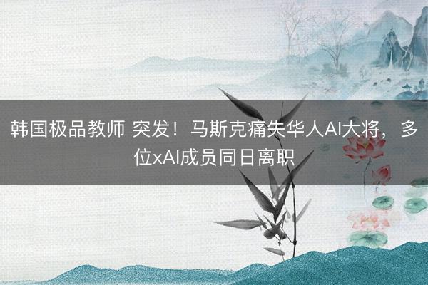韩国极品教师 突发！马斯克痛失华人AI大将，多位xAI成员同日离职