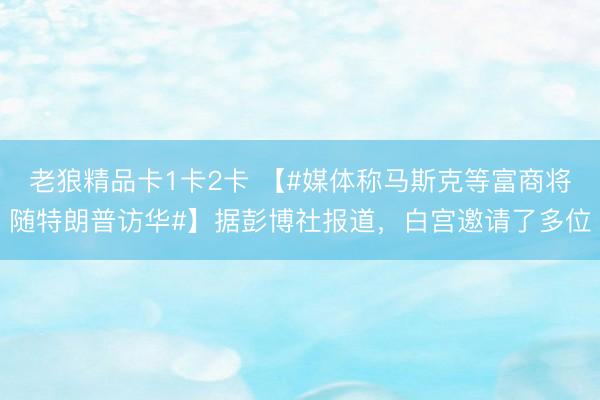 老狼精品卡1卡2卡 【#媒体称马斯克等富商将随特朗普访华#】据彭博社报道，白宫邀请了多位