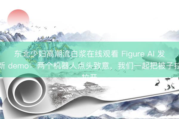 东北少妇高潮流白浆在线观看 Figure AI 发布新 demo：两个机器人点头致意，我们一起把被子拉开