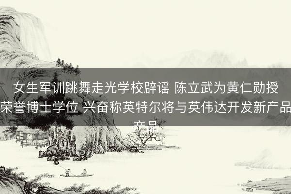 女生军训跳舞走光学校辟谣 陈立武为黄仁勋授荣誉博士学位 兴奋称英特尔将与英伟达开发新产品