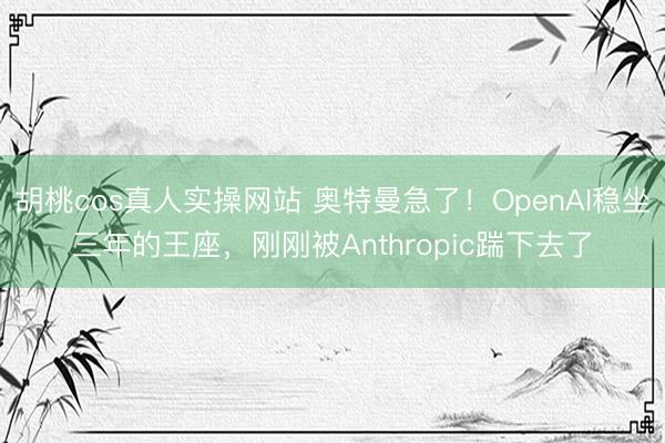 胡桃cos真人实操网站 奥特曼急了!OpenAI稳坐三年的王座,刚刚被Anthropic踹下去了