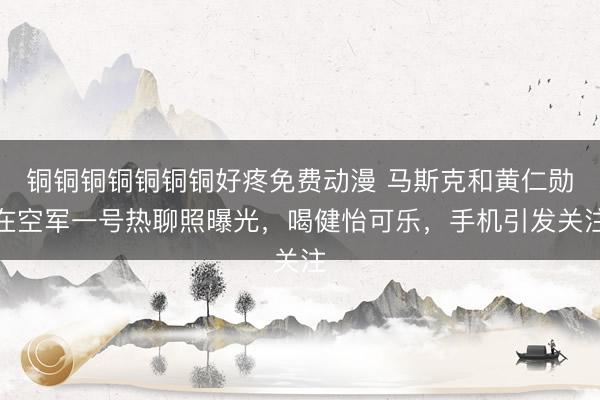 铜铜铜铜铜铜铜好疼免费动漫 马斯克和黄仁勋在空军一号热聊照曝光，喝健怡可乐，手机引发关注