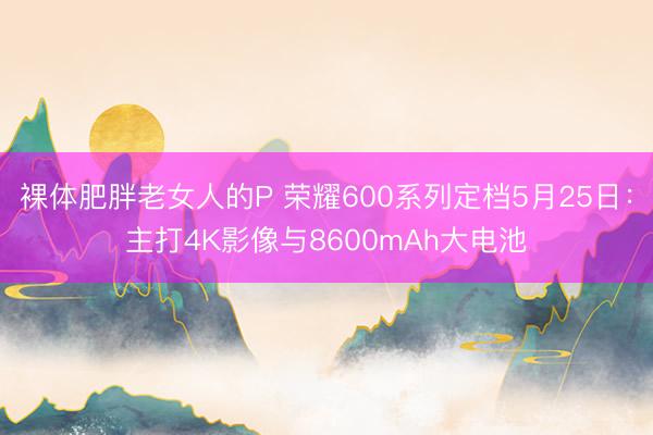 裸体肥胖老女人的P 荣耀600系列定档5月25日：主打4K影像与8600mAh大电池