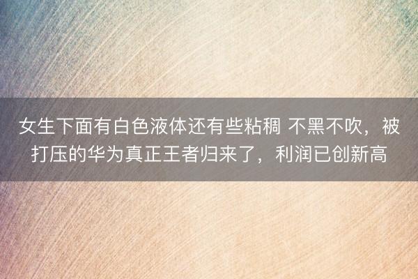 女生下面有白色液体还有些粘稠 不黑不吹，被打压的华为真正王者归来了，利润已创新高