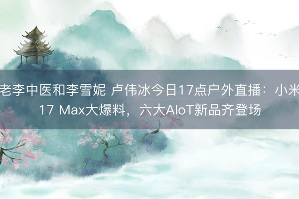 老李中医和李雪妮 卢伟冰今日17点户外直播：小米17 Max大爆料，六大AIoT新品齐登场