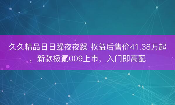 久久精品日日躁夜夜躁 权益后售价41.38万起,新款极氪009上市,入门即高配