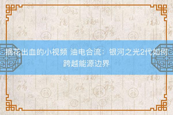 摘花出血的小视频 油电合流：银河之光2代如何跨越能源边界