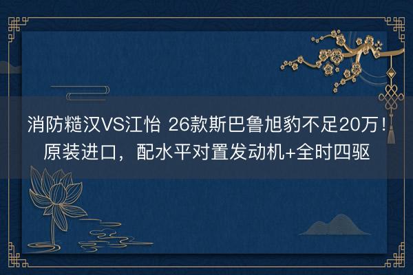 消防糙汉VS江怡 26款斯巴鲁旭豹不足20万!原装进口,配水平对置发动机+全时四驱