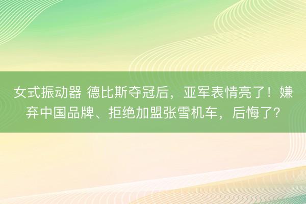 女式振动器 德比斯夺冠后，亚军表情亮了！嫌弃中国品牌、拒绝加盟张雪机车，后悔了？