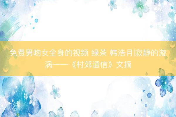免费男吻女全身的视频 绿茶 韩浩月|寂静的漩涡——《村郊通信》文摘