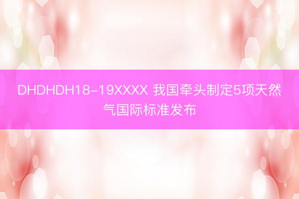 DHDHDH18-19XXXX 我国牵头制定5项天然气国际标准发布