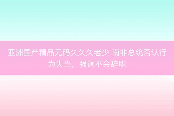 亚洲国产精品无码久久久老少 南非总统否认行为失当，强调不会辞职