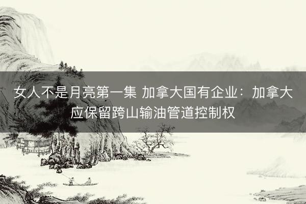 女人不是月亮第一集 加拿大国有企业：加拿大应保留跨山输油管道控制权
