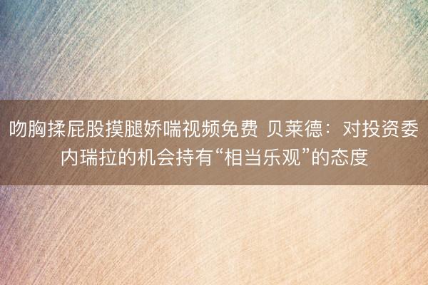 吻胸揉屁股摸腿娇喘视频免费 贝莱德:对投资委内瑞拉的机会持有“相当乐观”的态度