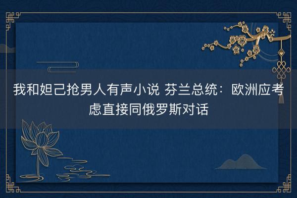 我和妲己抢男人有声小说 芬兰总统：欧洲应考虑直接同俄罗斯对话