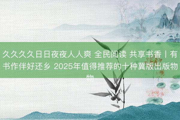 久久久久日日夜夜人人爽 全民阅读 共享书香丨有书作伴好还乡 2025年值得推荐的十种冀版出版物