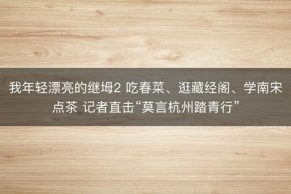 我年轻漂亮的继坶2 吃春菜、逛藏经阁、学南宋点茶 记者直击“莫言杭州踏青行”