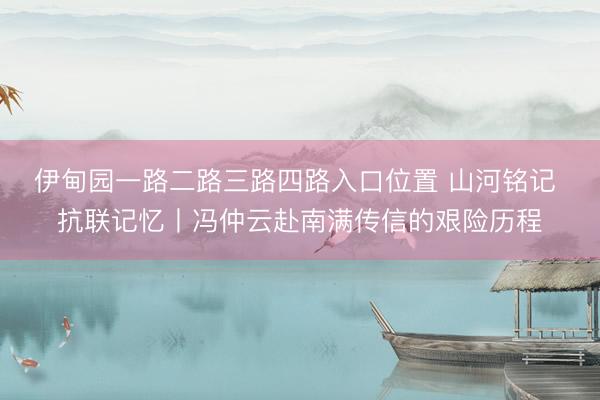 伊甸园一路二路三路四路入口位置 山河铭记 抗联记忆丨冯仲云赴南满传信的艰险历程