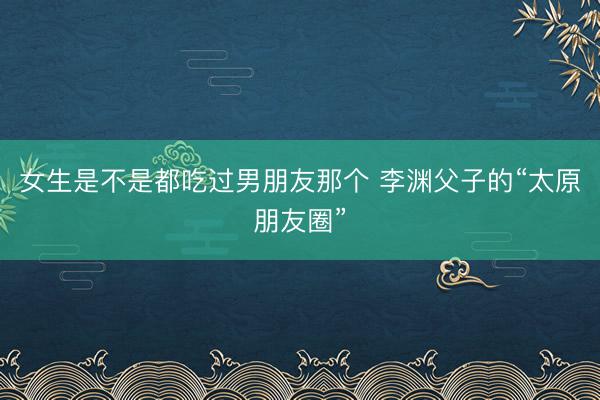 女生是不是都吃过男朋友那个 李渊父子的“太原朋友圈”