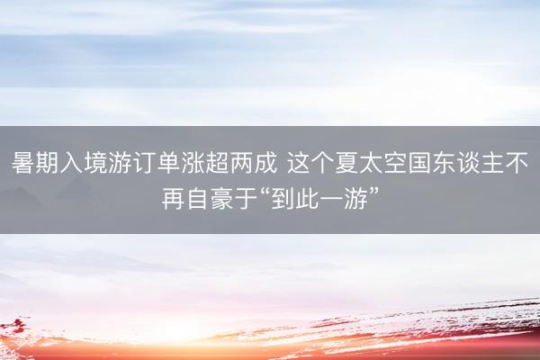 暑期入境游订单涨超两成 这个夏太空国东谈主不再自豪于“到此一游”