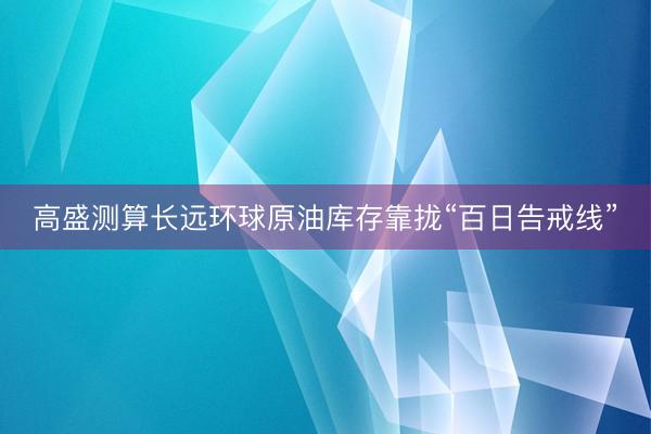 高盛测算长远环球原油库存靠拢“百日告戒线”