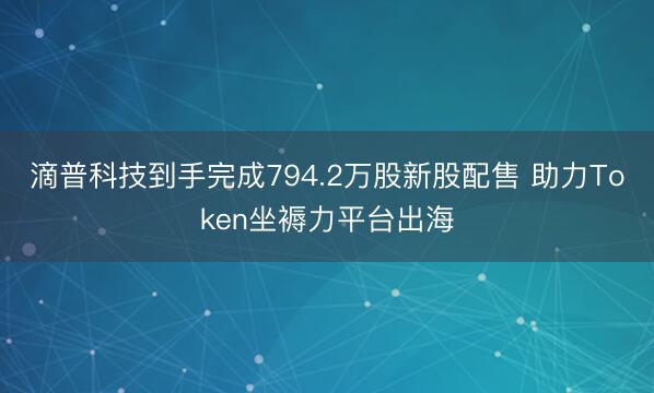 滴普科技到手完成794.2万股新股配售 助力Token坐褥力平台出海