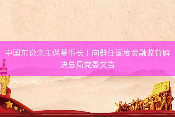 中国东说念主保董事长丁向群任国度金融监督解决总局党委文告