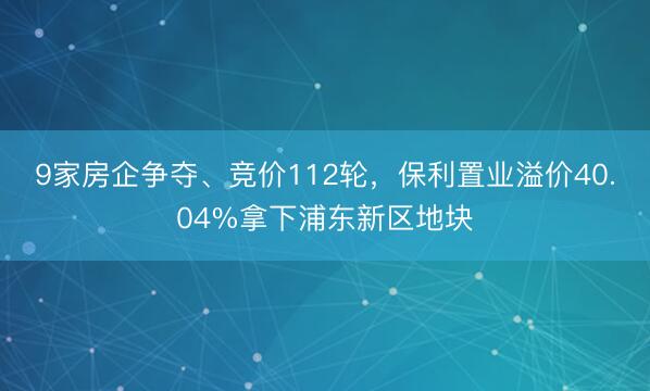 9家房企争夺、竞价112轮，保利置业溢价40.04%拿下浦东新区地块