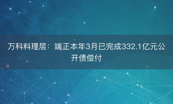 万科料理层:端正本年3月已完成332.1亿元公开债偿付