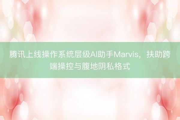 腾讯上线操作系统层级AI助手Marvis，扶助跨端操控与腹地阴私格式