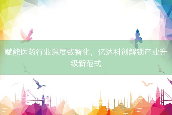 赋能医药行业深度数智化，亿达科创解锁产业升级新范式