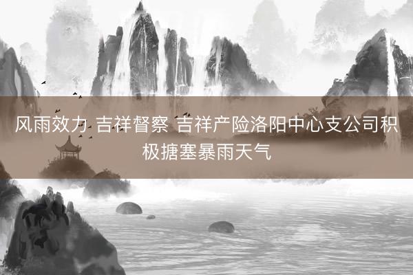 风雨效力 吉祥督察 吉祥产险洛阳中心支公司积极搪塞暴雨天气