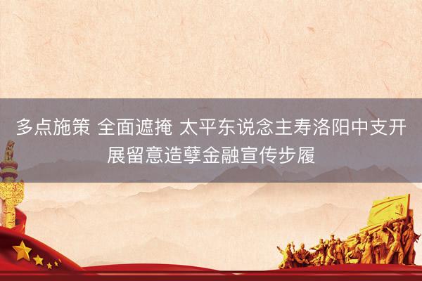 多点施策 全面遮掩 太平东说念主寿洛阳中支开展留意造孽金融宣传步履