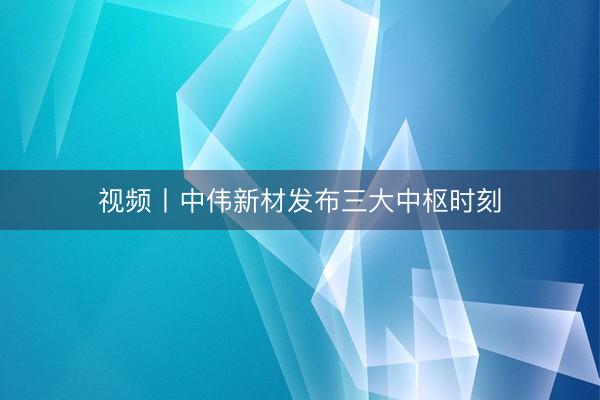 视频丨中伟新材发布三大中枢时刻