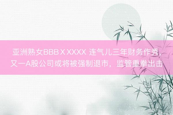 亚洲熟女BBBⅩXXXX 连气儿三年财务作秀，又一A股公司或将被强制退市，监管重拳出击