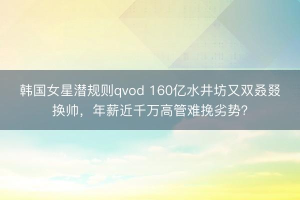 韩国女星潜规则qvod 160亿水井坊又双叒叕换帅，年薪近千万高管难挽劣势？