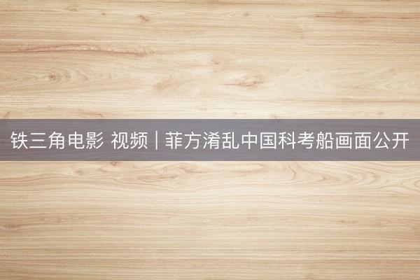 铁三角电影 视频 | 菲方淆乱中国科考船画面公开