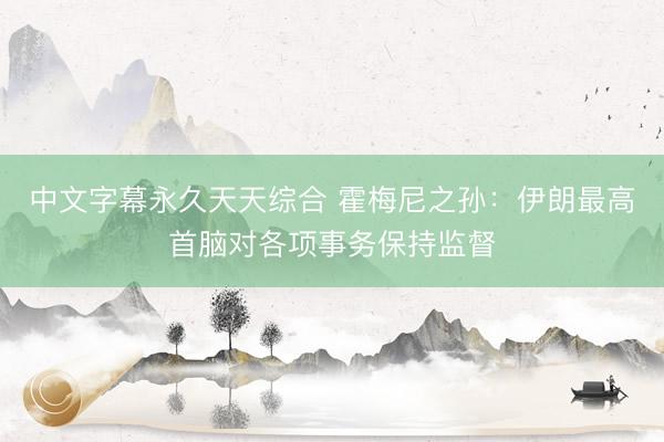 中文字幕永久天天综合 霍梅尼之孙：伊朗最高首脑对各项事务保持监督
