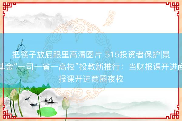 把筷子放屁眼里高清图片 515投资者保护|景顺长城基金“一司一省一高校”投教新推行：当财报课开进商圈夜校