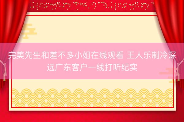 完美先生和差不多小姐在线观看 王人乐制冷深远广东客户一线打听纪实