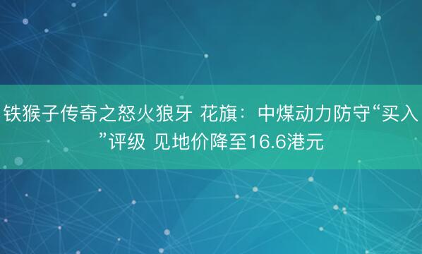 铁猴子传奇之怒火狼牙 花旗：中煤动力防守“买入”评级 见地价降至16.6港元
