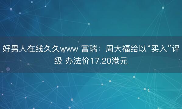 好男人在线久久www 富瑞：周大福给以“买入”评级 办法价17.20港元