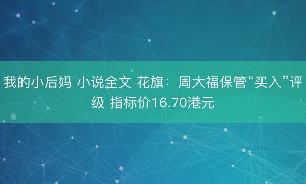 我的小后妈 小说全文 花旗：周大福保管“买入”评级 指标价16.70港元