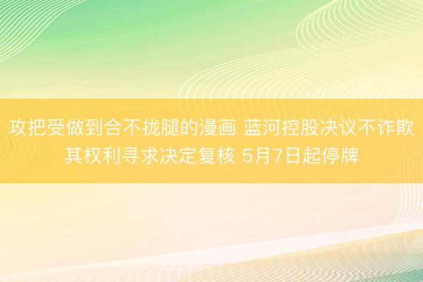 攻把受做到合不拢腿的漫画 蓝河控股决议不诈欺其权利寻求决定复核 5月7日起停牌