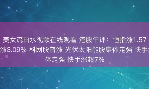 美女流白水视频在线观看 港股午评：恒指涨1.57% 科指涨3.09% 科网股普涨 光伏太阳能股集体走强 快手涨超7%