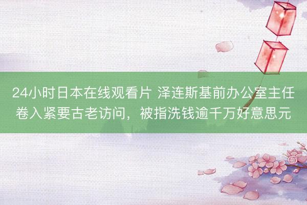 24小时日本在线观看片 泽连斯基前办公室主任卷入紧要古老访问，被指洗钱逾千万好意思元