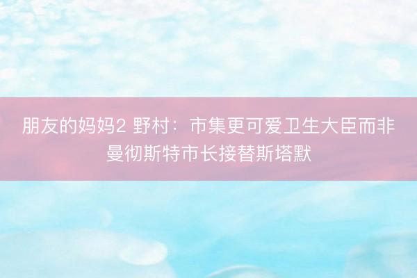 朋友的妈妈2 野村：市集更可爱卫生大臣而非曼彻斯特市长接替斯塔默