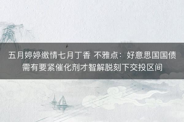五月婷婷缴情七月丁香 不雅点：好意思国国债需有要紧催化剂才智解脱刻下交投区间