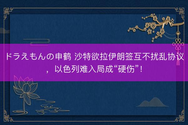 ドラえもんの申鹤 沙特欲拉伊朗签互不扰乱协议,以色列难入局成“硬伤”!