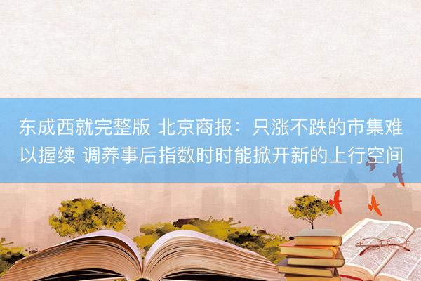东成西就完整版 北京商报:只涨不跌的市集难以握续 调养事后指数时时能掀开新的上行空间